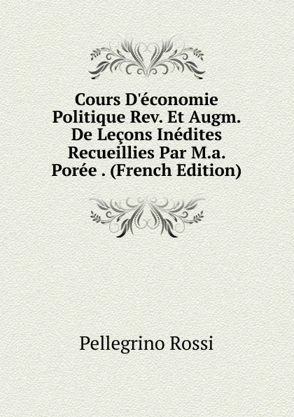 Обложка книги Cours D.economie Politique Rev. Et Augm. De Lecons Inedites Recueillies Par M.a. Poree . (French Edition), Pellegrino Rossi