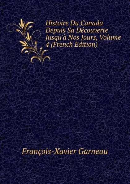 Обложка книги Histoire Du Canada Depuis Sa Decouverte Jusqu.a Nos Jours, Volume 4 (French Edition), François-Xavier Garneau