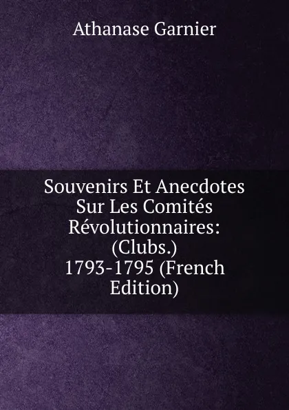 Обложка книги Souvenirs Et Anecdotes Sur Les Comites Revolutionnaires: (Clubs.) 1793-1795 (French Edition), Athanase Garnier