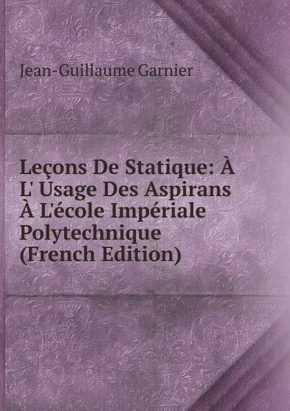 Обложка книги Lecons De Statique: A L. Usage Des Aspirans A L.ecole Imperiale Polytechnique (French Edition), Jean-Guillaume Garnier