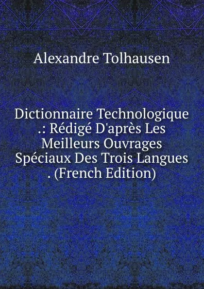 Обложка книги Dictionnaire Technologique .: Redige D.apres Les Meilleurs Ouvrages Speciaux Des Trois Langues . (French Edition), Alexandre Tolhausen