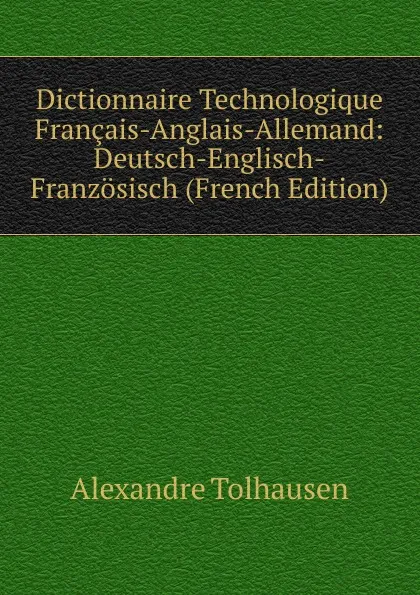 Обложка книги Dictionnaire Technologique Francais-Anglais-Allemand: Deutsch-Englisch-Franzosisch (French Edition), Alexandre Tolhausen