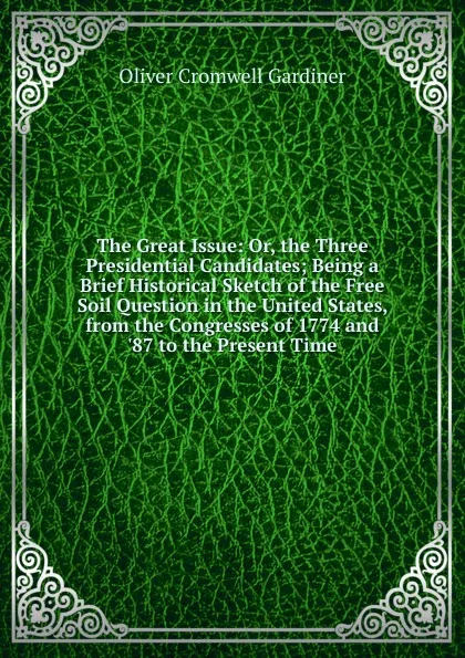 Обложка книги The Great Issue: Or, the Three Presidential Candidates; Being a Brief Historical Sketch of the Free Soil Question in the United States, from the Congresses of 1774 and .87 to the Present Time, Oliver Cromwell Gardiner