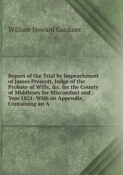 Обложка книги Report of the Trial by Impeachment of James Prescott, Judge of the Probate of Wills, .c. for the County of Middlesex for Misconduct and . Year 1821: With an Appendix, Containing an A, William Howard Gardiner