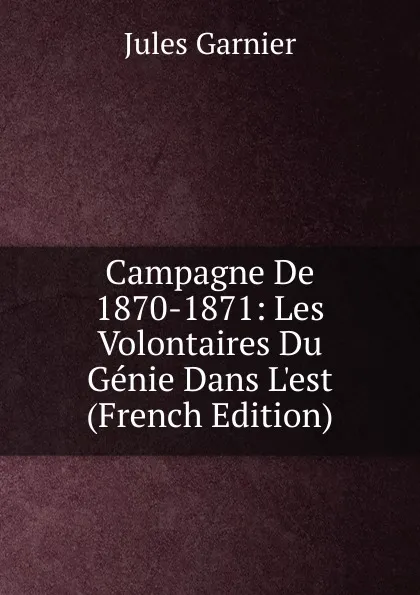 Обложка книги Campagne De 1870-1871: Les Volontaires Du Genie Dans L.est (French Edition), Jules Garnier