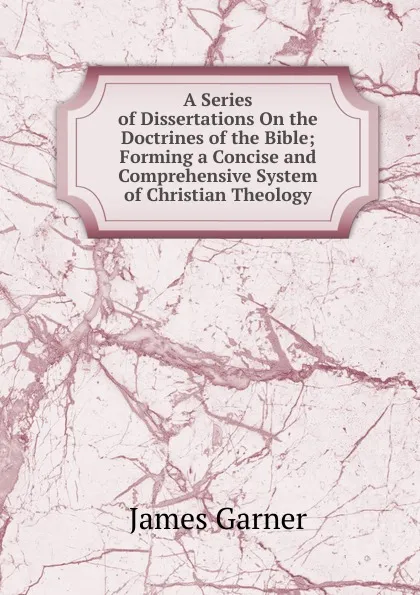 Обложка книги A Series of Dissertations On the Doctrines of the Bible; Forming a Concise and Comprehensive System of Christian Theology, James Garner