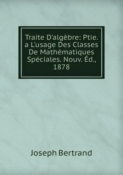 Обложка книги Traite D.algebre: Ptie. a L.usage Des Classes De Mathematiques Speciales. Nouv. Ed., 1878, Joseph Bertrand