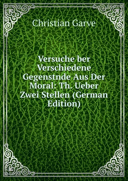 Обложка книги Versuche ber Verschiedene Gegenstnde Aus Der Moral: Th. Ueber Zwei Stellen (German Edition), Christian Garve