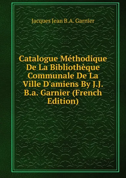 Обложка книги Catalogue Methodique De La Bibliotheque Communale De La Ville D.amiens By J.J.B.a. Garnier (French Edition), Jacques Jean B.A. Garnier