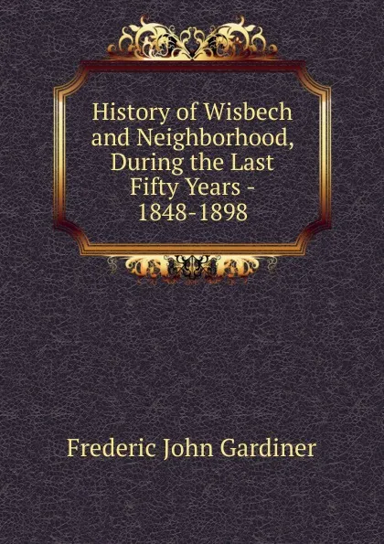 Обложка книги History of Wisbech and Neighborhood, During the Last Fifty Years - 1848-1898, Frederic John Gardiner