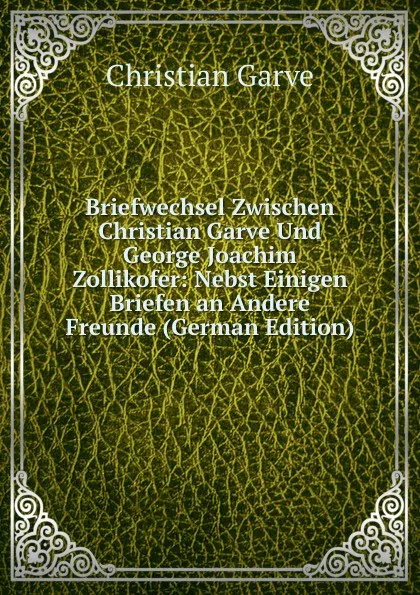 Обложка книги Briefwechsel Zwischen Christian Garve Und George Joachim Zollikofer: Nebst Einigen Briefen an Andere Freunde (German Edition), Christian Garve