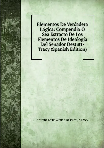 Обложка книги Elementos De Verdadera Logica: Compendio O Sea Estracto De Los Elementos De Ideologia Del Senador Destutt-Tracy (Spanish Edition), Antoine Louis Claude Destutt de Tracy