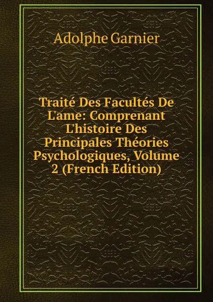 Обложка книги Traite Des Facultes De L.ame: Comprenant L.histoire Des Principales Theories Psychologiques, Volume 2 (French Edition), Adolphe Garnier