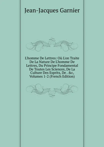 Обложка книги L.homme De Lettres: Ou L.on Traite De La Nature De L.homme De Lettres, Du Principe Fondamental De Toutes Les Sciences, De La Culture Des Esprits, De . .c, Volumes 1-2 (French Edition), Jean-Jacques Garnier