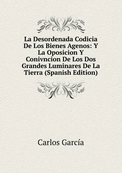 Обложка книги La Desordenada Codicia De Los Bienes Agenos: Y La Oposicion Y Conivncion De Los Dos Grandes Luminares De La Tierra (Spanish Edition), Carlos García