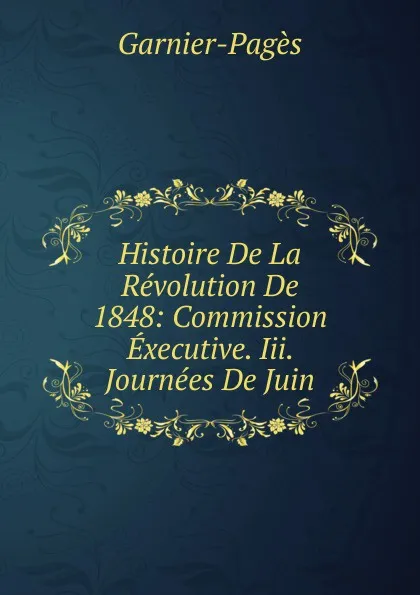 Обложка книги Histoire De La Revolution De 1848: Commission Executive. Iii. Journees De Juin, Garnier-Pagès