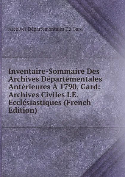 Обложка книги Inventaire-Sommaire Des Archives Departementales Anterieures A 1790, Gard: Archives Civiles I.E. Ecclesiastiques (French Edition), Archives départementales du Gard