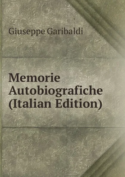 Обложка книги Memorie Autobiografiche (Italian Edition), Giuseppe Garibaldi