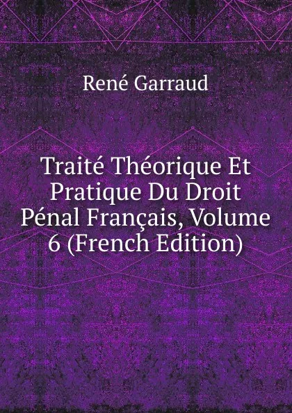 Обложка книги Traite Theorique Et Pratique Du Droit Penal Francais, Volume 6 (French Edition), René Garraud