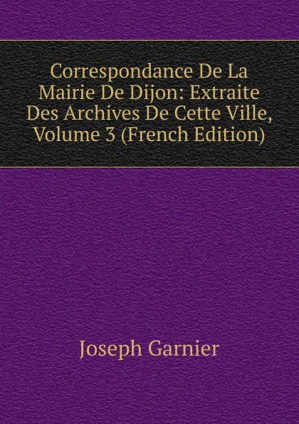 Обложка книги Correspondance De La Mairie De Dijon: Extraite Des Archives De Cette Ville, Volume 3 (French Edition), Joseph Garnier