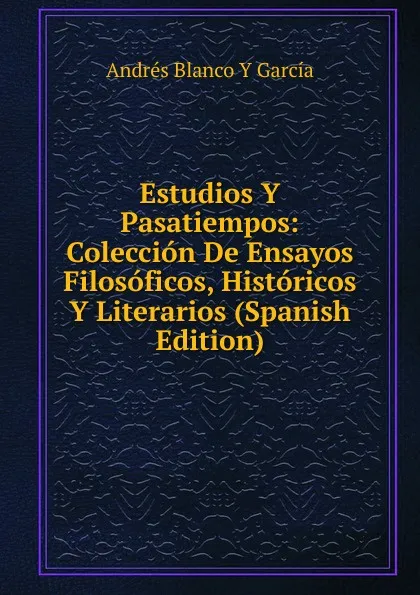 Обложка книги Estudios Y Pasatiempos: Coleccion De Ensayos Filosoficos, Historicos Y Literarios (Spanish Edition), Andrés Blanco Y García