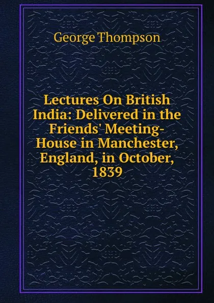 Обложка книги Lectures On British India: Delivered in the Friends. Meeting-House in Manchester, England, in October, 1839, George Thompson