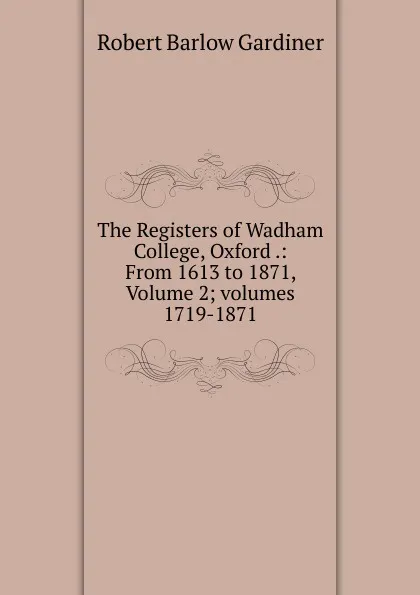 Обложка книги The Registers of Wadham College, Oxford .: From 1613 to 1871, Volume 2; volumes 1719-1871, Robert Barlow Gardiner