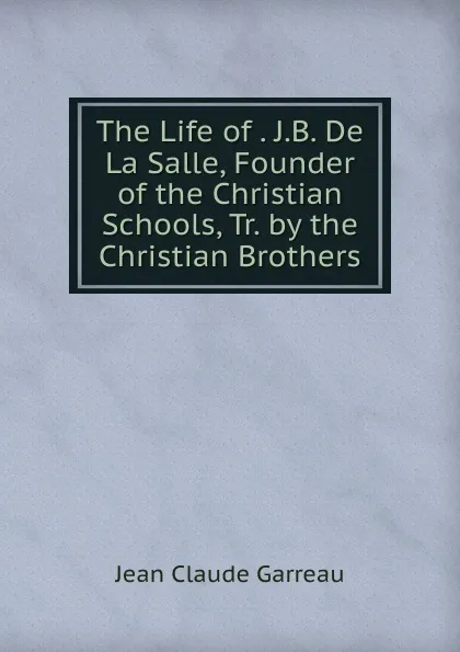 Обложка книги The Life of . J.B. De La Salle, Founder of the Christian Schools, Tr. by the Christian Brothers, Jean Claude Garreau