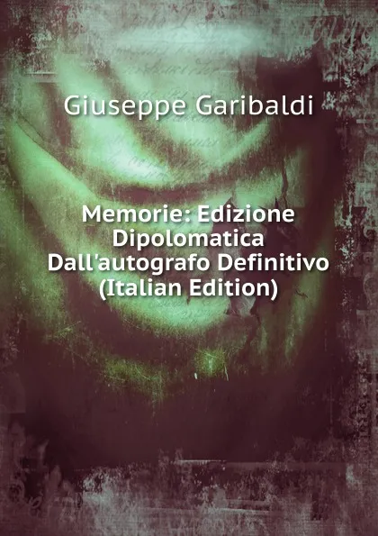 Обложка книги Memorie: Edizione Dipolomatica Dall.autografo Definitivo (Italian Edition), Giuseppe Garibaldi