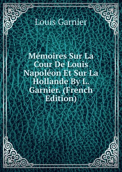 Обложка книги Memoires Sur La Cour De Louis Napoleon Et Sur La Hollande By L. Garnier. (French Edition), Louis Garnier