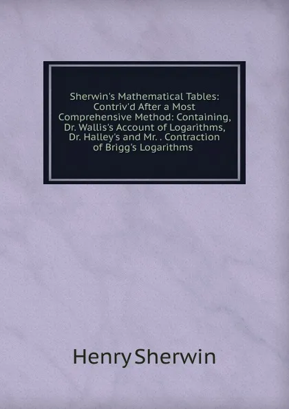 Обложка книги Sherwin.s Mathematical Tables: Contriv.d After a Most Comprehensive Method: Containing, Dr. Wallis.s Account of Logarithms, Dr. Halley.s and Mr. . Contraction of Brigg.s Logarithms ., Henry Sherwin