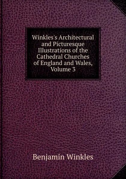 Обложка книги Winkles.s Architectural and Picturesque Illustrations of the Cathedral Churches of England and Wales, Volume 3, Benjamin Winkles