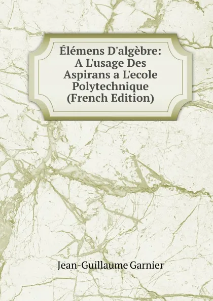 Обложка книги Elemens D.algebre: A L.usage Des Aspirans a L.ecole Polytechnique (French Edition), Jean-Guillaume Garnier