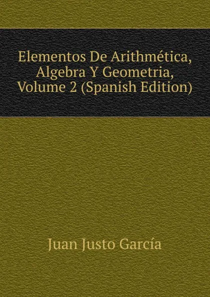 Обложка книги Elementos De Arithmetica, Algebra Y Geometria, Volume 2 (Spanish Edition), Juan Justo García