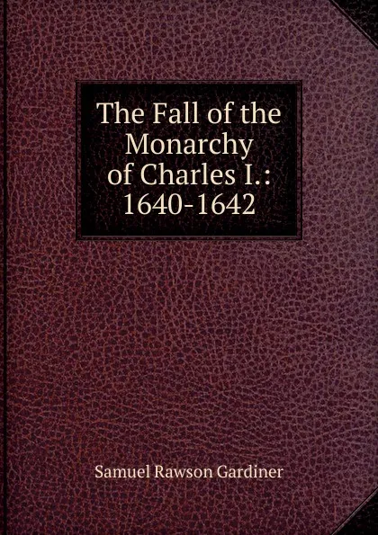 Обложка книги The Fall of the Monarchy of Charles I.: 1640-1642, Samuel Rawson Gardiner