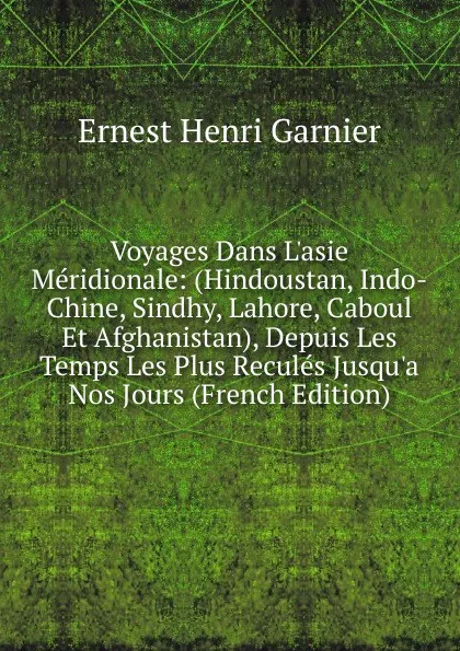 Обложка книги Voyages Dans L.asie Meridionale: (Hindoustan, Indo-Chine, Sindhy, Lahore, Caboul Et Afghanistan), Depuis Les Temps Les Plus Recules Jusqu.a Nos Jours (French Edition), Ernest Henri Garnier