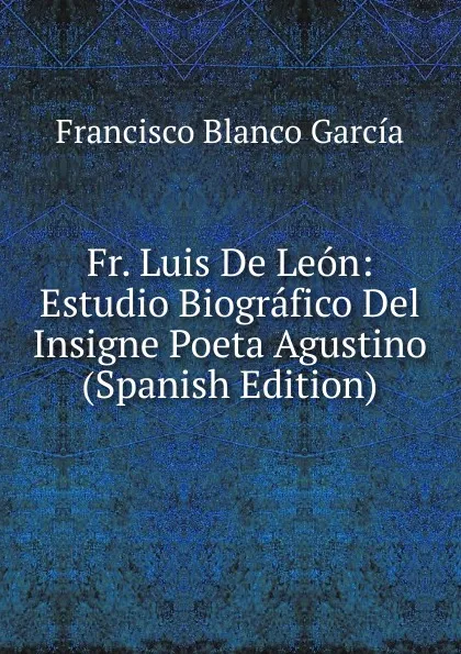 Обложка книги Fr. Luis De Leon: Estudio Biografico Del Insigne Poeta Agustino (Spanish Edition), Francisco Blanco García