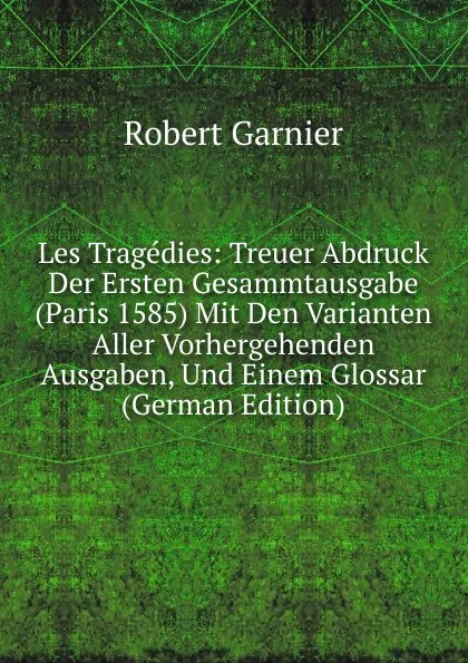 Обложка книги Les Tragedies: Treuer Abdruck Der Ersten Gesammtausgabe (Paris 1585) Mit Den Varianten Aller Vorhergehenden Ausgaben, Und Einem Glossar (German Edition), Robert Garnier