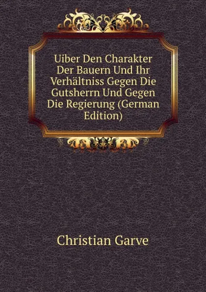 Обложка книги Uiber Den Charakter Der Bauern Und Ihr Verhaltniss Gegen Die Gutsherrn Und Gegen Die Regierung (German Edition), Christian Garve