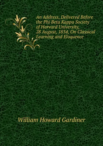 Обложка книги An Address, Delivered Before the Phi Beta Kappa Society of Harvard University, 28 August, 1834, On Classical Learning and Eloquence, William Howard Gardiner