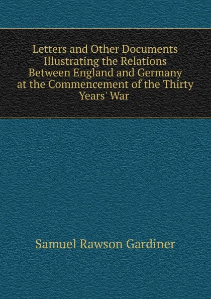 Обложка книги Letters and Other Documents Illustrating the Relations Between England and Germany at the Commencement of the Thirty Years. War ., Samuel Rawson Gardiner