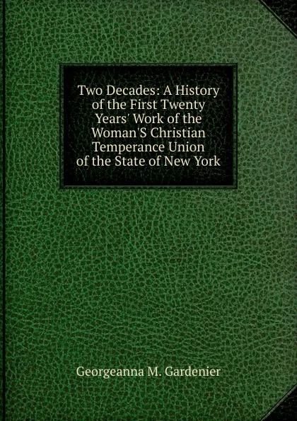 Обложка книги Two Decades: A History of the First Twenty Years. Work of the Woman.S Christian Temperance Union of the State of New York, Georgeanna M. Gardenier