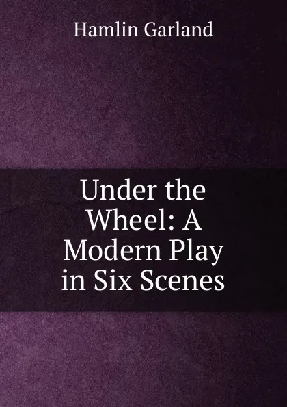 Обложка книги Under the Wheel: A Modern Play in Six Scenes, Hamlin Garland