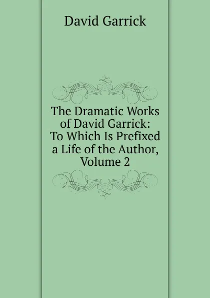 Обложка книги The Dramatic Works of David Garrick: To Which Is Prefixed a Life of the Author, Volume 2, David Garrick