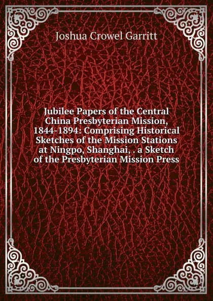 Обложка книги Jubilee Papers of the Central China Presbyterian Mission, 1844-1894: Comprising Historical Sketches of the Mission Stations at Ningpo, Shanghai, . a Sketch of the Presbyterian Mission Press, Joshua Crowel Garritt