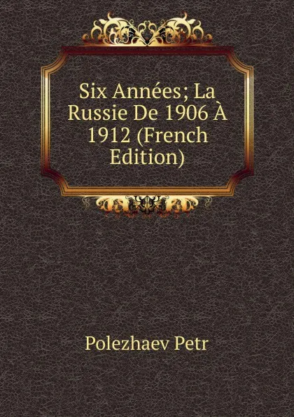 Обложка книги Six Annees; La Russie De 1906 A 1912 (French Edition), Polezhaev Petr