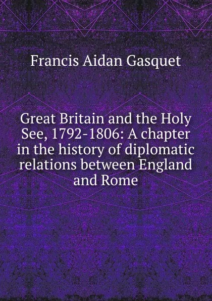 Обложка книги Great Britain and the Holy See, 1792-1806: A chapter in the history of diplomatic relations between England and Rome, Gasquet Francis Aidan