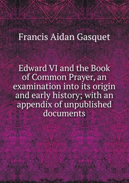 Обложка книги Edward VI and the Book of Common Prayer, an examination into its origin and early history; with an appendix of unpublished documents, Gasquet Francis Aidan