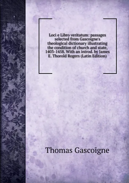 Обложка книги Loci e Libro veritatum: passages selected from Gascoigne.s theological dictionary illustrating the condition of church and state, 1403-1458. With an introd. by James E. Thorold Rogers (Latin Edition), Thomas Gascoigne