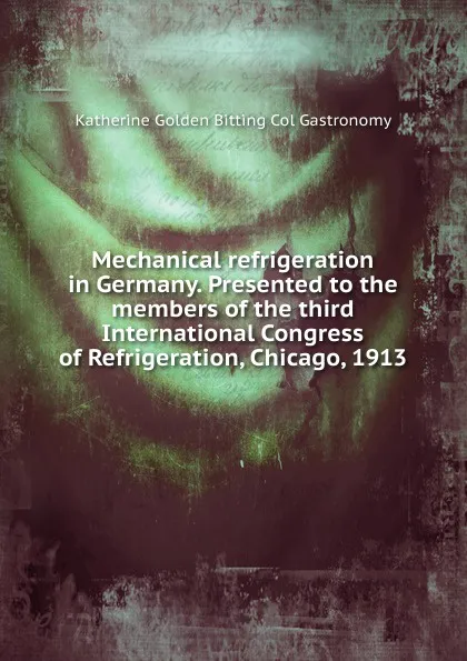 Обложка книги Mechanical refrigeration in Germany. Presented to the members of the third International Congress of Refrigeration, Chicago, 1913, Katherine Golden Bitting Col Gastronomy